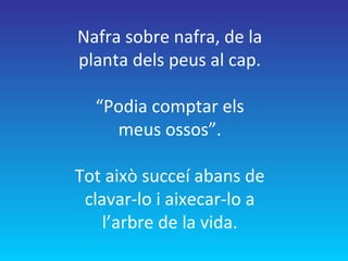 Nafra sobre nafra, de la
planta dels peus al cap.
“Podia comptar els
meus ossos”.
Tot això succeí abans de
clavar-lo i aixecar-lo a
l’arbre de la vida.
 