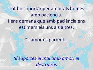 Tot ho soportar per amor als homes
amb paciència.
I ens demana que amb paciència ens
estimem els uns als altres.
“L’amor és pacient…
Sí suportes el mal amb amor, el
destruiràs
 