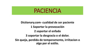 PACIENCIA
Dictionary.com- cualidad de ser paciente
1 Soportar la provocación
2 soportar el enfado
3 soportar la desgracia o el dolor.
Sin queja, perdida de temperamento, irriitacion o
algo por el estilo.
 