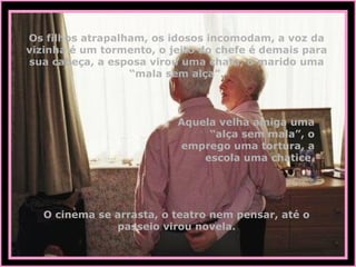 Os filhos atrapalham, os idosos incomodam, a voz da vizinha é um tormento, o jeito do chefe é demais para sua cabeça, a esposa virou uma chata, o marido uma “mala sem alça”. Aquela velha amiga uma “alça sem mala”, o emprego uma tortura, a escola uma chatice. O cinema se arrasta, o teatro nem pensar, até o passeio virou novela. 