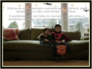 Pobres de nós, meninos e meninas sem paciência, sem tempo para a vida, sem tempo para Deus.  A paciência está em falta no mercado, e pelo jeito, a paciência sintética dos calmantes está cada vez mais em alta. 