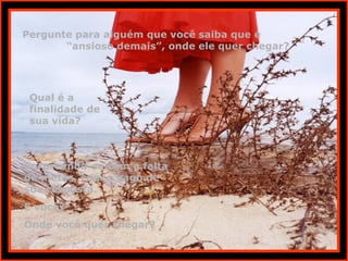 Pergunte para alguém que você saiba que é  “ansioso demais”, onde ele quer chegar? Qual é a finalidade de  sua vida? Surpreenda-se com a falta de metas, com o vago de sua resposta. E você? Onde você quer chegar? 