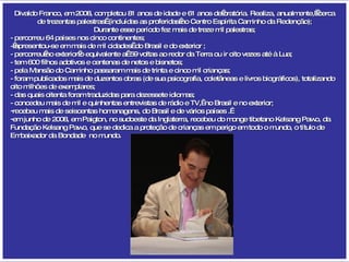 Divaldo Franco, em 2008, completou 81 anos de idade e 61 anos de oratória. Realiza, anualmente,  cerca de trezentas palestras  (incluídas as proferidas no Centro Espírita Caminho da Redenção); Durante esse período fez mais de treze mil palestras; - percorreu 64 países nos cinco continentes;  - apresentou-se em mais de mil cidades  do Brasil e do exterior ; - percorreu no exterior o equivalente a  59 voltas ao redor da Terra ou ir oito vezes até à Lua; - tem 600 filhos adotivos e centenas de netos e bisnetos; - pela Mansão do Caminho passaram mais de trinta e cinco mil crianças; - foram publicados mais de duzentos obras (de sua psicografia, coletâneas e livros biográficos), totalizando oito milhões de exemplares; - das quais oitenta foram traduzidas para dezessete idiomas; - concedeu mais de mil e quinhentas entrevistas de rádio e TV,  no Brasil e no exterior; recebeu mais de seiscentas homenagens, do Brasil e de vários países .  em junho de 2008, em Paigton, no sudoeste da Inglaterra, recebeu do monge tibetano Kelsang Pawo, da Fundação Kelsang Pawo, que se dedica a proteção de crianças em perigo em todo o mundo, o título de Embaixador da Bondade  no mundo. 