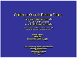 Conheça a Obra de Divaldo Franco www.mansaodocaminho.com.br www.divaldofranco.com www.divaldofrancofotos.com.br Rua Jayme Vieira Lima, 104 Pau da Lima - Salvador - BA  CEP:41235-500 Tel.:(71)3409-8310  3409-8311 Extraído do Livro: Filho de Deus Divaldo Franco / Joanna de Ângelis Criação e montagem: Jorge Moehlecke e Rejane de Santa Helena Colaboração: Suely Caldas Schubert Música-Kitaro Imagem-http://www.kepguru.hu  [email_address] 2008 
