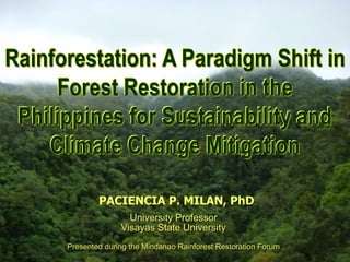 Rainforestation: A Paradigm Shift in
Rainforestation Farming:
A Paradigm Shift in Forest
       Restoration

     Forest Restoration in the
 Philippines for Sustainability and
    Climate Change Mitigation

                               PACIENCIA P. MILAN, PhD
                                    University Professor
                                  Visayas State University
                  Presented during the Mindanao Rainforest Restoration Forum
                     PPMilan
 