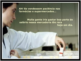 Ah! Se vendessem paciência nas farmácias e supermercados... Muita gente iria gastar boa parte do salário nessa mercadoria tão rara  hoje em dia. 