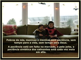 Pobres de nós, meninos e meninas sem paciência, sem tempo para a vida, sem tempo para Deus.  A paciência está em falta no mercado, e pelo jeito, a paciência sintética dos calmantes está cada vez mais em alta. 