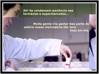 Ah! Se vendessem paciência nas farmácias e supermercados... Muita gente iria gastar boa parte do salário nessa mercadoria tão rara  hoje em dia. 