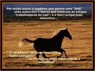 Por muito pouco a madame que parece uma “lady”  solta palavrões e berros que lembram as antigas “trabalhadoras do cais”, e o bem comportado executivo... “  O cavalheiro” se transforma numa  “besta selvagem”  no trânsito que ele mesmo ajuda a tumultuar! 