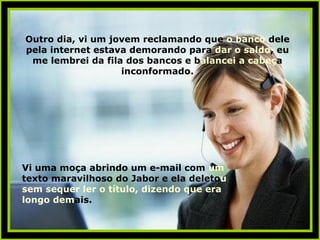 Outro dia, vi um jovem reclamando que  o banco  dele pela internet estava demorando para  dar o saldo , eu me lembrei da fila dos bancos e b alancei a cabeç a   inconformado. Vi uma moça abrindo um e-mail com  um  texto maravilhoso do Jabor e ela deleto u   sem sequer ler o título, dizendo que era longo dem ais. 