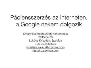Páciensszerzés az interneten,
a Google nekem dolgozik
SmartHealthcare 2015 Konferencia
2015.04.29
Lukács Krisztián, SpyMoz
+36-30-9256635
krisztian.lukacs@spymoz.com
http://hu.spymoz.com
 