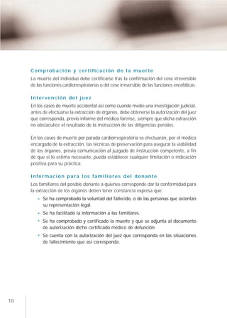 Comprobación y certificación de la muerte
     La muerte del individuo debe certificarse tras la confirmación del cese irreversible
     de las funciones cardiorrespiratorias o del cese irreversible de las funciones encefálicas.

     Intervención del juez
     En los casos de muerte accidental así como cuando medie una investigación judicial,
     antes de efectuarse la extracción de órganos, debe obtenerse la autorización del juez
     que corresponda, previo informe del médico forense, siempre que dicha extracción
     no obstaculice el resultado de la instrucción de las diligencias penales.

     En los casos de muerte por parada cardiorrespiratoria se efectuarán, por el médico
     encargado de la extracción, las técnicas de preservación para asegurar la viabilidad
     de los órganos, previa comunicación al juzgado de instrucción competente, a fin
     de que si lo estima necesario, pueda establecer cualquier limitación o indicación
     positiva para su práctica.

     Información para los familiares del donante
     Los familiares del posible donante a quienes corresponde dar la conformidad para
     la extracción de los órganos deben tener constancia expresa que:
           Se ha comprobado la voluntad del fallecido, o de las personas que ostentan
           su representación legal.
           Se ha facilitado la información a los familiares.
           Se ha comprobado y certificado la muerte y que se adjunta al documento
           de autorización dicho certificado médico de defunción.
           Se cuenta con la autorización del juez que corresponda en las situaciones
           de fallecimiento que así corresponda.




10
 