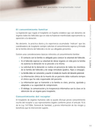 Guía del paciente trasplantado renal




                                                                                          1




                                                                                          PA R T E 1 : I n t r o d u c c i ó n a l t r a s p l a n t e
El consentimiento familiar
La legislación que regula el trasplante en España establece que son donantes de
órganos todos los fallecidos que en vida no hubieran manifestado expresamente su
oposición a la donación.

No obstante, la práctica diaria y la experiencia acumulada “indican” que los
coordinadores de trasplante siempre solicitan el consentimiento expreso y firmado
de la familia directa del fallecido o la de sus allegados presentes.

Existen unas consideraciones básicas referentes al consentimiento familiar:
     El contacto con la familia es obligado para conocer la voluntad del fallecido.
     Si el fallecido expresó su voluntad de donar órganos en vida pero la familia
     no autoriza la donación no se procede a la misma.
     La solicitud de la donación se realiza en presencia de todos los miembros
     de la familia del fallecido y de rango inmediato (padres, hijos o cónyuge).
     La familia debe ser consciente y asumir el estado de muerte del donante potencial.
     La información clínica de la muerte de un paciente debe realizarla siempre
     el clínico que ha sido responsable del paciente.
     La información que se transmite a la familia es clara, precisa, ajustada y
     adaptada a su capacidad de comprensión.
     El diálogo, la comunicación y la trasparencia informativa son la clave en la
     obtención de un órgano para trasplante.

Consentimiento del receptor
El trasplante de órganos humanos sólo se puede efectuar previo consentimiento
escrito del receptor o sus representantes legales conforme prevé el artículo 10.6
de la Ley 14/1986, General de Sanidad, y previa información de los riesgos y
beneficios que la intervención supone.




                                                                                          11
 