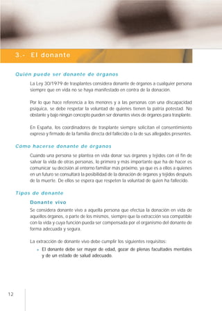 3.- El donante


     Quién puede ser donante de órganos
         La Ley 30/1979 de trasplantes considera donante de órganos a cualquier persona
         siempre que en vida no se haya manifestado en contra de la donación.

         Por lo que hace referencia a los menores y a las personas con una discapacidad
         psíquica, se debe respetar la voluntad de quienes tienen la patria potestad. No
         obstante y bajo ningún concepto pueden ser donantes vivos de órganos para trasplante.

         En España, los coordinadores de trasplante siempre solicitan el consentimiento
         expreso y firmado de la familia directa del fallecido o la de sus allegados presentes.

     Cómo hacerse donante de órganos
         Cuando una persona se plantea en vida donar sus órganos y tejidos con el fin de
         salvar la vida de otras personas, lo primero y más importante que ha de hacer es
         comunicar su decisión al entorno familiar más próximo, ya que es a ellos a quienes
         en un futuro se consultará la posibilidad de la donación de órganos y tejidos después
         de la muerte. De ellos se espera que respeten la voluntad de quien ha fallecido.

     Tipos de donante
         Donante vivo
         Se considera donante vivo a aquella persona que efectúa la donación en vida de
         aquellos órganos, o parte de los mismos, siempre que la extracción sea compatible
         con la vida y cuya función pueda ser compensada por el organismo del donante de
         forma adecuada y segura.

         La extracción de donante vivo debe cumplir los siguientes requisitos:
               El donante debe ser mayor de edad, gozar de plenas facultades mentales
               y de un estado de salud adecuado.




12
 