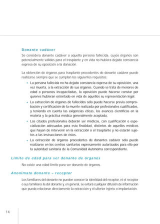 Donante cadáver
             Se considera donante cadáver a aquella persona fallecida, cuyos órganos son
             potencialmente válidos para el trasplante y en vida no hubiera dejado constancia
             expresa de su oposición a la donación.

             La obtención de órganos para trasplante procedentes de donante cadáver puede
             realizarse siempre que se cumplan los siguientes requisitos:
                   La persona fallecida no ha dejado constancia expresa de su oposición, una
                   vez muerta, a la extracción de sus órganos. Cuando se trata de menores de
                   edad o personas incapacitadas, la oposición puede hacerse constar por
                   quienes hubieran ostentado en vida de aquéllos su representación legal.
                   La extracción de órganos de fallecidos sólo puede hacerse previa compro-
                   bación y certificación de la muerte realizada por profesionales cualificados,
                   y teniendo en cuenta las exigencias éticas, los avances científicos en la
                   materia y la práctica médica generalmente aceptada.
                   Los citados profesionales deberán ser médicos, con cualificación o espe-
                   cialización adecuadas para esta finalidad, distintos de aquellos médicos
                   que hayan de intervenir en la extracción o el trasplante y no estarán suje-
                   tos a las instrucciones de éstos.
                   La extracción de órganos procedentes de donantes cadáver sólo puede
                   realizarse en los centros sanitarios expresamente autorizados para ello por
                   la autoridad sanitaria de la Comunidad Autónoma correspondiente.

     L í m i t e d e e d a d p a ra s e r d o n a n t e d e ó r g a n o s
             No existe una edad límite para ser donante de órganos.

     Anonimato donante – receptor
             Los familiares del donante no pueden conocer la identidad del receptor, ni el receptor
             o sus familiares la del donante y, en general, se evitará cualquier difusión de información
             que pueda relacionar directamente la extracción y el ulterior injerto o implantación.




14
 