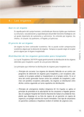 Guía del paciente trasplantado renal




                                                                                                 1
4.- Los órganos




                                                                                                 PA R T E 1 : I n t r o d u c c i ó n a l t r a s p l a n t e
Qué es un órgano
        Es aquella parte del cuerpo humano, constituida por diversos tejidos que mantienen
        su estructura, vascularización y capacidad para desarrollar funciones fisiológicas con
        un grado importante de autonomía y suficiencia. Se entiende por órganos: los
        riñones, el corazón, los pulmones, el hígado y el páncreas.

El precio de un órgano
        Un órgano no tiene contravalor económico. No se puede recibir compensación
        económica alguna por la donación de órganos. Tampoco se puede exigir al receptor
        precio alguno por el órgano trasplantado.

D i s t r i b u c i ó n d e l o s ó r g a n o s g e n e ra d o s p a ra t ra s p l a n t e
        La Ley de Trasplantes 30/1979 regula genéricamente la distribución de los órganos
        obtenidos para trasplante a partir de una persona fallecida.

        Los principios que informan la distribución de órganos para trasplante son:

               Principio de cercanía: Los órganos de donante fallecido en un centro con
               programa de obtención de órganos para trasplante y con receptores ade-
               cuados en la propia unidad se trasplantarán en el propio centro. Si en el
               área del centro generador fueran varios las unidades de trasplante y ade-
               más con posibles receptores adecuados, los órganos se distribuirán entre
               dichos centros siguiendo un turno equitativo de distribución.


               Principio de emergencia médica (Urgencia 0): En España se aplica el
               principio de prioridad en la adscripción de los corazones o hígados genera-
               dos en cualquier hospital del Sistema Nacional de Salud a la unidad de tras-
               plante que disponga en su lista de espera de un paciente en espera de
               urgencia y en peligro extremo de muerte inmediata. Este tipo de situaciones
               en pacientes cardíacos o hepáticos reciben el nombre de urgencia cero.




                                                                                                 15
 