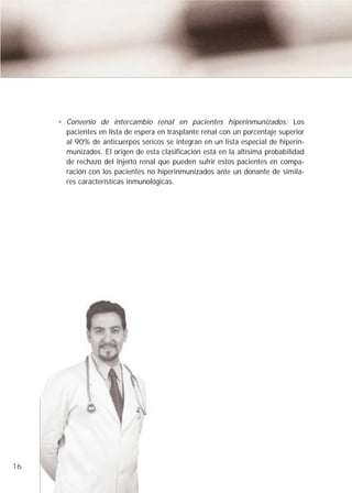 Convenio de intercambio renal en pacientes hiperinmunizados: Los
     pacientes en lista de espera en trasplante renal con un porcentaje superior
     al 90% de anticuerpos séricos se integran en un lista especial de hiperin-
     munizados. El origen de esta clasificación está en la altísima probabilidad
     de rechazo del injerto renal que pueden sufrir estos pacientes en compa-
     ración con los pacientes no hiperinmunizados ante un donante de simila-
     res características inmunológicas.




16
 