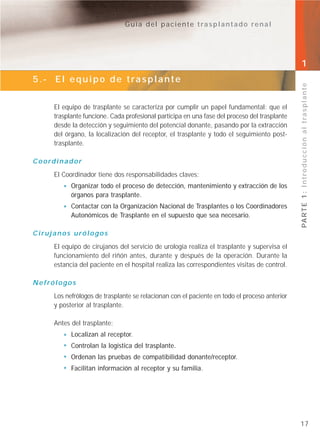 Guía del paciente trasplantado renal




                                                                                              1
5.- El equipo de trasplante




                                                                                              PA R T E 1 : I n t r o d u c c i ó n a l t r a s p l a n t e
     El equipo de trasplante se caracteriza por cumplir un papel fundamental: que el
     trasplante funcione. Cada profesional participa en una fase del proceso del trasplante
     desde la detección y seguimiento del potencial donante, pasando por la extracción
     del órgano, la localización del receptor, el trasplante y todo el seguimiento post-
     trasplante.

Coordinador
     El Coordinador tiene dos responsabilidades claves:
           Organizar todo el proceso de detección, mantenimiento y extracción de los
           órganos para trasplante.
           Contactar con la Organización Nacional de Trasplantes o los Coordinadores
           Autonómicos de Trasplante en el supuesto que sea necesario.

Cirujanos urólogos
     El equipo de cirujanos del servicio de urología realiza el trasplante y supervisa el
     funcionamiento del riñón antes, durante y después de la operación. Durante la
     estancia del paciente en el hospital realiza las correspondientes visitas de control.

Nefrólogos
     Los nefrólogos de trasplante se relacionan con el paciente en todo el proceso anterior
     y posterior al trasplante.

     Antes del trasplante:
           Localizan al receptor.
           Controlan la logística del trasplante.
           Ordenan las pruebas de compatibilidad donante/receptor.
           Facilitan información al receptor y su familia.




                                                                                              17
 