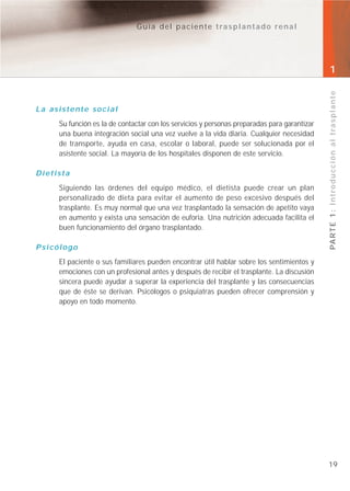 Guía del paciente trasplantado renal




                                                                                             1




                                                                                             PA R T E 1 : I n t r o d u c c i ó n a l t r a s p l a n t e
La asistente social
     Su función es la de contactar con los servicios y personas preparadas para garantizar
     una buena integración social una vez vuelve a la vida diaria. Cualquier necesidad
     de transporte, ayuda en casa, escolar o laboral, puede ser solucionada por el
     asistente social. La mayoría de los hospitales disponen de este servicio.

Dietista
     Siguiendo las órdenes del equipo médico, el dietista puede crear un plan
     personalizado de dieta para evitar el aumento de peso excesivo después del
     trasplante. Es muy normal que una vez trasplantado la sensación de apetito vaya
     en aumento y exista una sensación de euforia. Una nutrición adecuada facilita el
     buen funcionamiento del órgano trasplantado.

Psicólogo
     El paciente o sus familiares pueden encontrar útil hablar sobre los sentimientos y
     emociones con un profesional antes y después de recibir el trasplante. La discusión
     sincera puede ayudar a superar la experiencia del trasplante y las consecuencias
     que de éste se derivan. Psicólogos o psiquiatras pueden ofrecer comprensión y
     apoyo en todo momento.




                                                                                             19
 