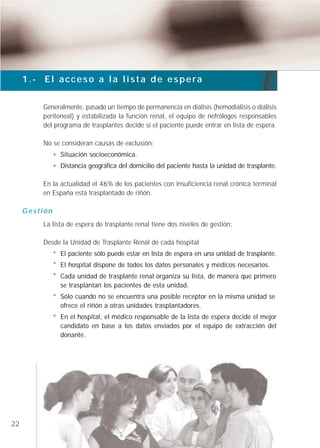 1.- El acceso a la lista de espera


         Generalmente, pasado un tiempo de permanencia en diálisis (hemodiálisis o diálisis
         peritoneal) y estabilizada la función renal, el equipo de nefrólogos responsables
         del programa de trasplantes decide si el paciente puede entrar en lista de espera.

         No se consideran causas de exclusión:
               Situación socioeconómica.
               Distancia geográfica del domicilio del paciente hasta la unidad de trasplante.

         En la actualidad el 46% de los pacientes con insuficiencia renal crónica terminal
         en España está trasplantado de riñón.

     Gestión
         La lista de espera de trasplante renal tiene dos niveles de gestión:

         Desde la Unidad de Trasplante Renal de cada hospital
               El paciente sólo puede estar en lista de espera en una unidad de trasplante.
               El hospital dispone de todos los datos personales y médicos necesarios.
               Cada unidad de trasplante renal organiza su lista, de manera que primero
               se trasplantan los pacientes de esta unidad.
               Sólo cuando no se encuentra una posible receptor en la misma unidad se
               ofrece el riñón a otras unidades trasplantadores.
               En el hospital, el médico responsable de la lista de espera decide el mejor
               candidato en base a los datos enviados por el equipo de extracción del
               donante.




22
 