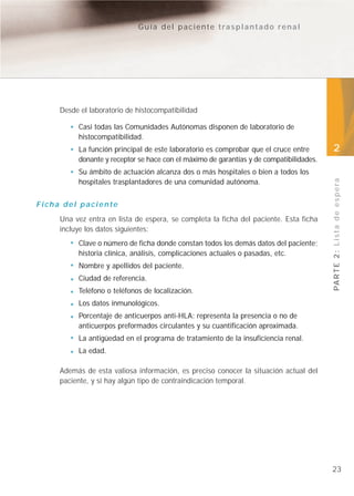 Guía del paciente trasplantado renal




     Desde el laboratorio de histocompatibilidad

          Casi todas las Comunidades Autónomas disponen de laboratorio de
          histocompatibilidad.
          La función principal de este laboratorio es comprobar que el cruce entre       2
          donante y receptor se hace con el máximo de garantías y de compatibilidades.
          Su ámbito de actuación alcanza dos o más hospitales o bien a todos los




                                                                                         PA R T E 2 : L i s t a d e e s p e r a
          hospitales trasplantadores de una comunidad autónoma.


Ficha del paciente
     Una vez entra en lista de espera, se completa la ficha del paciente. Esta ficha
     incluye los datos siguientes:
          Clave o número de ficha donde constan todos los demás datos del paciente;
          historia clínica, análisis, complicaciones actuales o pasadas, etc.
          Nombre y apellidos del paciente.
          Ciudad de referencia.
          Teléfono o teléfonos de localización.
          Los datos inmunológicos.
          Porcentaje de anticuerpos anti-HLA: representa la presencia o no de
          anticuerpos preformados circulantes y su cuantificación aproximada.
          La antigüedad en el programa de tratamiento de la insuficiencia renal.
          La edad.

     Además de esta valiosa información, es preciso conocer la situación actual del
     paciente, y si hay algún tipo de contraindicación temporal.




                                                                                         23
 