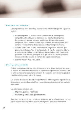 Selección del receptor
          La compatibilidad entre donante y receptor viene determinada por los siguientes
          valores:

                Grupo sanguíneo: El receptor recibe un riñón con grupo sanguíneo
                compatible, al igual que si se tratara de una transfusión sanguínea.
                Por consenso y para no entrar en perjuicio de determinados grupos
                sanguíneos, se ha establecido que haya identidad de dichos grupos entre
                donante y receptor salvo el caso de que exista una urgencia médica.
                Sistema HLA: Dicho sistema comprende un conjunto de proteínas que
                poseemos en la superficie de ciertas células de nuestro organismo. Abarca
                6 proteínas: dos del tipo A, dos del tipo B y dos del tipo DR. Cuanto más
                parecidos sean donante y receptor en lo que respecta a dichas proteínas,
                menos posibilidad existirá de rechazo del órgano trasplantado.
                Factores físicos: Peso, talla, edad ....


     Criterios de selección
          En la actualidad todas las unidades de trasplante renal tienen el mismo problema:
          el número de candidatos al trasplante es superior al de potenciales donantes. Por
          lo tanto es necesario realizar una selección de receptores entre todos los posibles
          candidatos incluidos en la lista de espera.

          Los criterios de selección donante/receptor han sido definidos por las organizaciones
          de trasplante, las sociedades científicas y las unidades de trasplante de los hospitales
          autorizados.

          Los criterios de selección son:
                Objetivos, públicos y definidos.
                Revisados y actualizados periódicamente.

          Toda elección de un receptor puede ser verificada por otro facultativo o por las
          organizaciones de trasplante que velan por la justicia y equidad del sistema.


24
 
