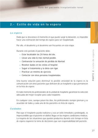 Guía del paciente trasplantado renal




2.- Estilo de vida en la espera


L a e s p e ra
       Dado que se desconoce el momento en que puede surgir la donación, es imposible
       hacer una estimación del tiempo de espera para ser trasplantado.
                                                                                               2
       Por ello, el desaliento y el desánimo son frecuentes en esta etapa.




                                                                                               PA R T E 2 : L i s t a d e e s p e r a
       Durante este periodo el paciente debe:
                 Estar localizable las 24 horas del día.
                 Llevar una vida lo más normal posible.
                 Contrarestar la sensación de pérdida de libertad.
                 Resolver dudas en las visitas al hospital.
                 Seguir el tratamiento y la dieta con rigor.
                 Practicar un mínimo de ejercicio.
                 Contactar con otras personas trasplantadas.

       Una buena solución para disminuir la posible ansiedad de la espera es la
       comunicación con otros pacientes que disfruten de un trasplante o que permanecen
       en la lista de espera.

       En todo momento los profesionales de la unidad de trasplante garantizan la selección
       adecuada del mejor receptor para cada trasplante.

       En cualquier caso, aunque pasen los días, los profesionales siempre piensan y se
       acuerdan de todos y cada uno de los pacientes en lista de espera.

Cuidados
       Para que el trasplante pueda realizarse y sea un éxito inmediato y prolongado, es
       imprescindible que el paciente en diálisis llegue en las mejores condiciones médicas.
       La mayoría de las situaciones que pueden producirse durante este tiempo en lista
       de espera requieren la toma de decisiones que son responsabilidad del paciente.



                                                                                               27
 