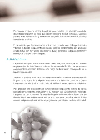 Permanecer en lista de espera de un trasplante renal es una situación compleja,
          desde todos los puntos de vista, que requiere equilibrio mental, tenacidad, sacrificio
          y sobre todo comprensión y contención por parte del entorno familiar, social y
          laboral más próximo.

          El paciente siempre debe respetar las indicaciones y orientaciones de los profesionales
          y buscar el dialogo con pacientes en lista de espera o trasplantados. Los grupos de
          ayuda mutua son muy útiles para resolver dudas pero sobre todo para contener y
          reconfortar la angustia de la espera.

     Actividad física
          La práctica de ejercicio físico de manera moderada y autorizada por los médicos
          responsables del trasplante es altamente recomendable. Reduce de manera
          considerable la aparición de factores de riesgo cardiovascular, como puede ser la
          hipertensión arterial.

          Además, el ejercicio físico sirve para controlar el estrés; estimular la mente; reducir
          la grasa corporal; mantener el peso; incrementar la autoestima; potenciar la propia
          imagen corporal; disminuir la presión arterial; facilitar el sueño, y prevenir la diabetes.

          Para practicar una actividad física es necesario que el paciente en lista de espera
          reciba la correspondiente autorización de su médico y esté suficientemente motivado.
          Las personas con numerosos factores de riesgo de enfermedad cardiovascular y/o
          de más de 40 años deben realizar una prueba de esfuerzo y evaluación médica de
          manera obligatoria antes de iniciar un programa de ejercicios de mediana intensidad.




28
 