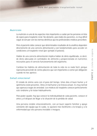 Guía del paciente trasplantado renal




Nutrición
     La nutrición es uno de los aspectos más importantes a cuidar por las personas en lista
     de espera para trasplante renal. No obstante, para todos los pacientes, es muy difícil
     seguir al cien por cien las normas dietéticas que los profesionales médicos prescriben.   2
     Pero el paciente debe conocer que determinados resultados de la analítica dependen
     directamente de una correcta alimentación y son fundamentales para acceder en




                                                                                               PA R T E 2 : L i s t a d e e s p e r a
     condiciones al trasplante renal (por ejemplo el potasio).

     Hablar de una correcta alimentación implica hablar de dieta equilibrada, es decir,
     de dieta adecuada en cantidades de alimento y proporcionada en nutrientes
     necesarios para el correcto funcionamiento del organismo.

     Cambiar los hábitos de alimentación de toda la vida no es nada fácil, porque
     representa prescindir de ciertos placeres que son importantes o comer por obligación
     cuando no nos apetece.

Salud emocional
     El estado de ánimo varía con el paso del tiempo. Unos días el buen humor y el
     optimismo están presentes. Otros el mal humor y la tristeza actúan. Es muy normal
     que aparezca rasgos de ansiedad. Los médicos de trasplante conocen perfectamente
     este síndrome y lo tratan habitualmente.

     Para poder ayudar, hay que conocer la individualidad de cada paciente, conocer el
     antes y el después de llegar a la situación de la pérdida de salud.

     Una persona estable emocionalmente, con un buen soporte familiar y apoyo
     constante del equipo que le cuida, se ajustará más fácilmente a la terapia y a la
     enfermedad que otra persona inestable e insegura.




                                                                                               29
 