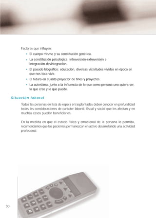 Factores que influyen:
                     El cuerpo mismo y su constitución genética.
                     La constitución psicológica: introversión-extroversión e
                     integración-desintegración.
                     El pasado biográfico: educación, diversas vicisitudes vividas en época en
                     que nos toca vivir.
                     El futuro en cuanto proyector de fines y proyectos.
                     La autestima, junto a la influencia de lo que como persona uno quiera ser,
                     lo que cree y lo que puede.

     S i t u a c i ó n l a b o ra l
              Todas las personas en lista de espera o trasplantadas deben conocer en profundidad
              todas las consideraciones de carácter laboral, fiscal y social que les afectan y en
              muchos casos pueden beneficiarles.

              En la medida en que el estado físico y emocional de la persona lo permita,
              recomendamos que los pacientes permanezcan en activo desarrollando una actividad
              profesional.




30
 