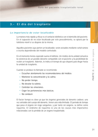 Guía del paciente trasplantado renal




3.- El día del trasplante


La importancia de estar localizable
     La manera más rápida y eficaz es el contacto telefónico con el domicilio del paciente.
     En el supuesto de no estar localizado por este procedimiento, se optará por la
     telefonía móvil si se dispone de la misma.
                                                                                              2

     Aquellos pacientes que porten un localizador, serán avisados mediante señal sonora




                                                                                              PA R T E 2 : L i s t a d e e s p e r a
     o escrita dependiendo del modelo contratado.

     En el momento menos esperado suena el teléfono. Un médico de la unidad comunica
     la existencia de un posible donante compatible con el paciente y la posibilidad de
     recibir un trasplante. Además, le indica el tiempo de que dispone para llegar hasta
     la unidad de trasplante.

     Cuando se produce la llamada se recomienda:
           Escuchar atentamente las recomendaciones del médico.
           Mantener la concentración y la calma.
           No perder tiempo.
           No desatar la euforia.
           Controlar las emociones.
           Coger las pertenencias más básicas.
           No conducir.

     El factor tiempo es clave ya que los órganos generados de donante cadáver, una
     vez extraídos del cuerpo del donante, tienen una vida limitada. El periodo de tiempo
     que pasa el órgano sin riego sanguíneo, y por tanto sin oxígeno, se define como
     isquemia. El síndrome de isquemia es una de las causas más importantes
     relacionadas con la pérdida de un órgano trasplantado.




                                                                                              31
 