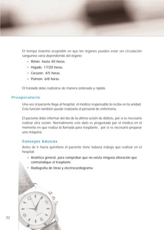 El tiempo máximo aceptable en que los órganos pueden estar sin circulación
              sanguínea varía dependiendo del órgano:
                     Riñón: hasta 40 horas.
                     Hígado: 17/20 horas.
                     Corazón: 4/5 horas.
                     Pulmón: 6/8 horas.

              El traslado debe realizarse de manera ordenada y rápida.

     P r e o p e ra t o r i o
              Una vez el paciente llega al hospital, el médico responsable lo recibe en la unidad.
              Esta función también puede realizarla el personal de enfermería.

              El paciente debe informar del día de la última sesión de diálisis, por si es necesario
              realizar otra sesión. Normalmente este dato es preguntado por el médico en el
              momento en que realiza la llamada para trasplante, por si es necesario preparar
              una máquina.

              Consejos básicos
              Antes de ir hacia quirófano el paciente tiene todavía trabajo que realizar en el
              hospital:
                     Analítica general, para comprobar que no exista ninguna alteración que
                     contraindique el trasplante.
                     Radiografía de tórax y electrocardiograma.




32
 