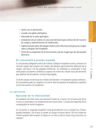 Guía del paciente trasplantado renal




               Visita con el anestesista.
               Lavado con jabón antiséptico.
               Rasurado de la zona quirúrgica.
               Instalación de un catéter en una vena del brazo para extracción de muestra        2
               de sangre y administración de medicación.
               Explicación por parte del equipo médico y de enfermería del proceso a seguir
               antes y después del trasplante.




                                                                                                 PA R T E 2 : L i s t a d e e s p e r a
               Firma de la aceptación de la intervención y de los riesgos que de ella puedan
               derivarse.

        El crossmatch o prueba cruzada
        Es una prueba obligatoria antes de realizar cualquier trasplante renal y consiste en
        mezclar sangre del receptor con células del donante (generalmente linfocitos de la
        sangre, del bazo o de los ganglios linfáticos). Su finalidad es comprobar si hay
        anticuerpos circulantes citotóxicos (capaces de matar las células vivas del donante)
        que podrían desencadenar rechazo hiperagudo.

        Si dicha sangre no destruye las células del donante, el trasplante puede realizarse.
        El crossmath puede ser negativo ( (es decir abre las puertas al trasplante) o positivo
        (cierra las puertas al trasplante)


L a o p e ra c i ó n
        Duración de la intervención
        El trasplante de riñón tiene una duración media de 3 horas. En el transcurso de la
        misma se procederá a la implantación del nuevo riñón. La duración depende de la
        complejidad de dicho trasplante.

        En un primer o segundo trasplante renal generalmente no se extirpan los riñones
        propios dañados, con lo que se añade al cuerpo el nuevo injerto. De este modo los
        riñones propios del receptor se dejan en su sitio y sólo en casos muy concretos se
        extirpan.



                                                                                                 33
 