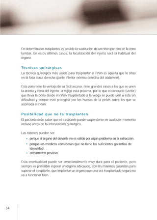 En determinados trasplantes es posible la sustitución de un riñón por otro en la zona
     lumbar. En estos últimos casos, la localización del injerto será la habitual del
     órgano.

     Té c n i c a s q u i r ú r g i c a s
     La técnica quirúrgica más usada para trasplantar el riñón es aquella que lo sitúa
     en la fosa ilíaca derecha (parte inferior externa derecha del abdomen).

     Esta zona tiene la ventaja de su fácil acceso, tiene grandes vasos a los que se unen
     la arteria y vena del injerto, la vejiga está próxima, por lo que el conducto (uréter)
     que lleva la orina desde el riñón trasplantado a la vejiga se puede unir a ésta sin
     dificultad y porque está protegida por los huesos de la pelvis sobre los que se
     acomoda el riñón.


     Posibilidad que no te trasplanten
     El paciente debe saber que el trasplante puede suspenderse en cualquier momento
     incluso antes de la intervención quirúrgica.

     Las razones pueden ser:
            porque el órgano del donante no es válido por algún problema en la extracción.
            porque los médicos consideran que no tiene las suficientes garantías de
            idoneidad.
            crossmatch positivo.

     Esta eventualidad puede ser emocionalmente muy dura para el paciente, pero
     siempre es preferible esperar un órgano adecuado, con las máximas garantías para
     superar el trasplante, que implantar un órgano que una vez trasplantado seguro no
     va a funcionar bien.




34
 
