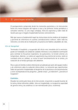 1.- El postoperatorio


          El postoperatorio comprende desde los momentos posteriores a la intervención
          hasta tres meses después del regreso a casa y las primeras visitas periódicas a
          consultas externas. Es una etapa compleja, llena de esperanza y sobre todo de
          ilusión para que el órgano trasplantado funcione correctamente.

          Más que nunca es fundamental seguir las instrucciones de los médicos de trasplante
          y personal de enfermería en cuantas consideraciones realicen, sobre todo las
          referentes a la toma de la medicación y la práctica de hábitos saludables de vida.

     En el hospital
          Terminado el trasplante y recuperado del efecto más inmediato de la anestesia,
          puede ser trasladado a la unidad de cuidados intensivos o a la unidad de reanimación
          para controlar la frecuencia respiratoria, las pulsaciones, la tensión arterial y la
          temperatura. Además, se realiza un seguimiento muy estricto de la orina, tanto en
          cantidad como en calidad, se revisa el buen funcionamiento de la sonda y la
          evolución de la herida quirúrgica del abdomen.

          Poco a poco la familia recibirá información actualizada por parte del equipo médico
          y de enfermería sobre la evolución clínica diaria. La sensación que experimentan
          todos los pacientes trasplantados al despertar de la anestesía es de desorientación
          y viene acompañada de las preguntas: ¿dónde estoy?, ¿va todo bien?, ¿funciona el
          trasplante?

          Controles
          Pasadas las veinticuatro horas de la intervención, el paciente se puede levantar de
          la cama y tomar alimentos sólidos. Una vez trasplantado, se recupera la capacidad
          de generar orina y las analíticas se van normalizando (urea, creatinina).




38
 
