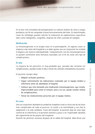 Guía del paciente trasplantado renal




En la fase más inmediata del postoperatorio se realizan análisis de orina y sangre
periódicos con fin de comprobar el buen funcionamiento del riñón. En determinados
casos los nefrólogos pueden solicitar la realización de exploraciones específicas
tales como radiografías, ecografías, biopsias de riñón o prueba de isótopos.

Medicación
La inmunosupresión es la terapia clave en el postrasplante. En algunos casos se
empieza a dar antes del trasplante y se debe ajustar una vez el paciente ha recibido
el órgano y de manera individualizada. Conjuntamente con los inmunosupresores
se pueden suministrar otros fármacos asociados con el fin de evitar otro tipo de
complicaciones.
                                                                                          3
El alta
La mayoría de los pacientes es muy probable que, pasadas dos semanas sin
complicaciones, puedan recibir el alta e iniciar los controles ambulatorios necesarios.




                                                                                          PA R T E 3 : E l t r a s p l a n t e
El paciente siempre debe:
      Adoptar actitudes positivas.
      Seguir estrictamente las indicaciones realizadas por el equipo médico y
      enfermería antes de abandonar el hospital.
      Conocer que está tomando una medicación inmunosupresora, que resulta
      imprescindible para evitar el rechazo, pero a su vez, puede resultar motivo
      de complicaciones.
      Tomar los medicamentos prescritos por el equipo médico.

En casa
Una vez el paciente abandona la unidad de trasplante renal se inicia una de las fases
más complicadas de todo el proceso: la vuelta a la normalidad y con ella la
adaptación a la vida cotidiana. Fuera del hospital, el paciente deja de estar bajo
control de la enfermería y el personal sanitario y pasa a ser responsable absoluto
del seguimiento de las pautas del trasplante
Durante las primeras semanas después de la salida del hospital, debe llevar una



                                                                                          39
 