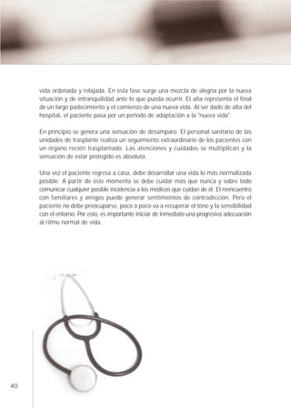 vida ordenada y relajada. En esta fase surge una mezcla de alegría por la nueva
     situación y de intranquilidad ante lo que pueda ocurrir. El alta representa el final
     de un largo padecimiento y el comienzo de una nueva vida. Al ser dado de alta del
     hospital, el paciente pasa por un periodo de adaptación a la "nueva vida".

     En principio se genera una sensación de desamparo. El personal sanitario de las
     unidades de trasplante realiza un seguimiento extraordinario de los pacientes con
     un órgano recién trasplantado. Las atenciones y cuidados se multiplican y la
     sensación de estar protegido es absoluta.

     Una vez el paciente regresa a casa, debe desarrollar una vida lo más normalizada
     posible. A partir de este momento se debe cuidar más que nunca y sobre todo
     comunicar cualquier posible incidencia a los médicos que cuidan de él. El reencuentro
     con familiares y amigos puede generar sentimientos de contradicción. Pero el
     paciente no debe preocuparse, poco a poco va a recuperar el tono y la sensibilidad
     con el entorno. Por esto, es importante iniciar de inmediato una progresiva adecuación
     al ritmo normal de vida.




40
 