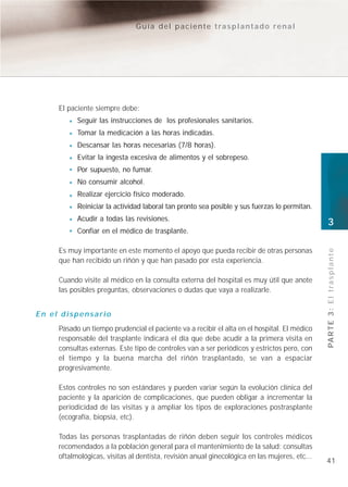 Guía del paciente trasplantado renal




     El paciente siempre debe:
           Seguir las instrucciones de los profesionales sanitarios.
           Tomar la medicación a las horas indicadas.
           Descansar las horas necesarias (7/8 horas).
           Evitar la ingesta excesiva de alimentos y el sobrepeso.
           Por supuesto, no fumar.
           No consumir alcohol.
           Realizar ejercicio físico moderado.
           Reiniciar la actividad laboral tan pronto sea posible y sus fuerzas lo permitan.
           Acudir a todas las revisiones.
                                                                                               3
           Confiar en el médico de trasplante.

     Es muy importante en este momento el apoyo que pueda recibir de otras personas




                                                                                               PA R T E 3 : E l t r a s p l a n t e
     que han recibido un riñón y que han pasado por esta experiencia.

     Cuando visite al médico en la consulta externa del hospital es muy útil que anote
     las posibles preguntas, observaciones o dudas que vaya a realizarle.


En el dispensario
     Pasado un tiempo prudencial el paciente va a recibir el alta en el hospital. El médico
     responsable del trasplante indicará el día que debe acudir a la primera visita en
     consultas externas. Este tipo de controles van a ser periódicos y estrictos pero, con
     el tiempo y la buena marcha del riñón trasplantado, se van a espaciar
     progresivamente.

     Estos controles no son estándares y pueden variar según la evolución clínica del
     paciente y la aparición de complicaciones, que pueden obligar a incrementar la
     periodicidad de las visitas y a ampliar los tipos de exploraciones postrasplante
     (ecografía, biopsia, etc).

     Todas las personas trasplantadas de riñón deben seguir los controles médicos
     recomendados a la población general para el mantenimiento de la salud: consultas
     oftalmológicas, visitas al dentista, revisión anual ginecológica en las mujeres, etc...
                                                                                               41
 