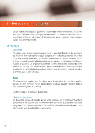 2.- Respuesta inmunitaria


          Sin un tratamiento especial que limite su actividad (inmunosupresión), el sistema
          inmunitario del cuerpo responde agresivamente contra un trasplante, del mismo modo
          que lo hace contra las infecciones. Esta respuesta, que es conocida como rechazo,
          puede ocasionar la pérdida.


     El rechazo
          Concepto
          El rechazo es un fenómeno caracterizado por la respuesta inflamatoria del organismo
          del receptor frente al órgano o tejido trasplantado. Todas las personas poseemos
          unos mecanismos normales de defensa denominados sistema inmune. Dicho
          sistema nos protege contra las infecciones y los agentes extraños que penetran en
          nuestro organismo. Un órgano trasplantado es inmediatamente reconocido como
          ajeno a no ser que con determinados fármacos denominados inmunosupresores
          se delimite la capacidad del organismo del receptor de atacar y destruir aquellos
          elementos que le son extraños.


          Tipos
          El rechazo puede producirse en la misma mesa de quirófano (rechazo hiperagudo),
          durante los tres primeros meses postrasplante (rechazo agudo) y durante toda la
          vida del injerto (rechazo crónico).

          Existen tres tipos principales de rechazo:

          - Rechazo hiperagudo
          Se desarrolla porque el receptor posee unas proteínas en el sistema inmunitario
          denominadas anticuerpos que reaccionan sobre las células que recubren los vasos
          sanguíneos del órgano trasplantado. Se manifiesta inmediatamente después de la
          intervención y en la actualidad es infrecuente.




42
 