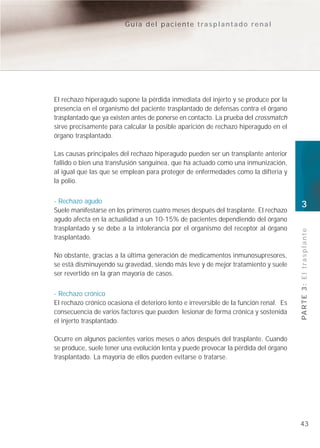 Guía del paciente trasplantado renal




El rechazo hiperagudo supone la pérdida inmediata del injerto y se produce por la
presencia en el organismo del paciente trasplantado de defensas contra el órgano
trasplantado que ya existen antes de ponerse en contacto. La prueba del crossmatch
sirve precisamente para calcular la posible aparición de rechazo hiperagudo en el
órgano trasplantado.

Las causas principales del rechazo hiperagudo pueden ser un transplante anterior
fallido o bien una transfusión sanguínea, que ha actuado como una inmunización,
al igual que las que se emplean para proteger de enfermedades como la difteria y
la polio.


- Rechazo agudo
                                                                                        3
Suele manifestarse en los primeros cuatro meses después del trasplante. El rechazo
agudo afecta en la actualidad a un 10-15% de pacientes dependiendo del órgano
trasplantado y se debe a la intolerancia por el organismo del receptor al órgano




                                                                                        PA R T E 3 : E l t r a s p l a n t e
trasplantado.

No obstante, gracias a la última generación de medicamentos inmunosupresores,
se está disminuyendo su gravedad, siendo más leve y de mejor tratamiento y suele
ser revertido en la gran mayoría de casos.


- Rechazo crónico
El rechazo crónico ocasiona el deterioro lento e irreversible de la función renal. Es
consecuencia de varios factores que pueden lesionar de forma crónica y sostenida
el injerto trasplantado.

Ocurre en algunos pacientes varios meses o años después del trasplante. Cuando
se produce, suele tener una evolución lenta y puede provocar la pérdida del órgano
trasplantado. La mayoría de ellos pueden evitarse o tratarse.




                                                                                        43
 