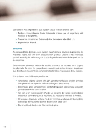 Los factores más importantes que pueden causar rechazo crónico son:
          Factores inmunológicos (mala tolerancia crónica por el organismo del
          receptor al trasplante).
          Trastornos circulatorios (colesterol alto, fumadores, obesidad …).
          Hipertensión arterial …

     Síntomas
     No están del todo definidos, pero pueden manifestarse a través de la presencia de
     malestar, fiebre, tos con o sin expectoración y fatiga. Gracias a las analíticas
     periódicas cualquier rechazo agudo puede diagnosticarse antes de la aparición de
     los síntomas.

     Determinados síntomas indican la posible presencia de rechazo en el órgano
     trasplantado. En caso de comprobarse cualquiera de estos síntomas lo primero
     que debe hacer el paciente es comunicárselo al médico responsable de su cuidado.

     Los síntomas más habituales pueden ser:

          Temperatura corporal superior a los 38º. La fiebre manifestada en estos primeros
          días puede ser un signo de rechazo del órgano trasplantado.
          Síntomas de gripe: Conjuntamente con la fiebre pueden aparecer una sensación
          generalizada de no sentirse bien.
          Tos con o sin expectoración: Puede ser síntoma de varias enfermedades
          infecciosas como bronquitis o neumonía. Es necesario consultar al médico.
          Otros signos: Cualquier síntoma ha de ser conocido y valorado por los médicos
          del equipo de trasplante quienes decidirán en cada caso.
          Disminución de la diuresis, hinchazón de pies...




44
 