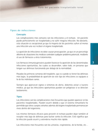 Guía del paciente trasplantado renal




Tipos de infecciones
     Concepto
     Las complicaciones más comunes son las infecciones y el rechazo. Un paciente
     puede perfectamente ser trasplantado y no sufrir ninguna infección. No obstante,
     esta situación es excepcional ya que la mayoría de los pacientes sufren al menos
     una infección una vez reciben el órgano trasplantado.

     La aparición de infecciones no debe causar preocupación, ya que en un porcentaje
     altísimo de situaciones los médicos controlan cualquier problema potencial, mediante
     el uso de fármacos u otros tratamientos.

     Los fármacos inmunosupresores pueden favorecer la aparición de las denominadas          3
     infecciones oportunistas, las cuales se desarrollan, sobre todo, en personas que
     tengan sus defensas funcionando por debajo de la normalidad.




                                                                                             PA R T E 3 : E l t r a s p l a n t e
     Pasadas las primeras semanas del trasplante, que es cuando se tienen las defensas
     más bajas, la probabilidad de aparición de este tipo de infecciones se equipara a
     la de los individuos sanos.

     Siempre que aparezcan signos o síntomas de alerta, debemos avisar a nuestro
     médico, ya que las infecciones oportunistas pueden ser peligrosas si se detectan
     tardíamente.


     Tipos
     Las infecciones son las complicaciones más frecuentes que pueden aparecer en los
     pacientes trasplantados. Pueden ocurrir debido a que el sistema inmunitario ha
     permitido que otros cuerpos extraños además del órgano trasplantado permanezcan
     vivos dentro del organismo.

     Los mismos fármacos eficaces para prevenir el rechazo pueden dejar también al
     receptor más bajo de defensas para luchar contra la infección. Esto significa que
     la infección puede ocurrir y extenderse mucho más rápido.

     Las infecciones más frecuentes son las urinarias, respiratorias, de la herida, etc...

                                                                                             45
 