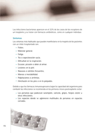 Las infecciones bacterianas aparecen en el 32% de los casos de los receptores de
     un trasplante y se tratan con fármacos antibióticos, como en cualquier individuo.


     Síntomas
     Los síntomas más habituales que pueden manifestarse en la mayoría de los pacientes
     con un riñón trasplantado son:
           Fiebre.
           Malestar general.
           Fatiga.
           Tos o expectoración sucia.
           Dificultad en la respiración.
           Escozor, picazón o dolor al orinar.
           Lesiones en la piel.
           Náuseas o vómitos frecuentes.
           Mareos o inestabilidad.
           Palpitaciones o arritmias.
           Hinchazón en los pies o en lo párpados.

     Debido a que los fármacos inmunosupresores bajan la capacidad del organismo para
     combatir las infecciones se recomienda en los primeros meses postrasplante evitar:
           Las personas que padezcan sarampión, varicela, gripes, herpes zoster u
           otras infecciones.
           Los espacios donde se aglomeren multitudes de personas en espacios
           cerrados.




46
 