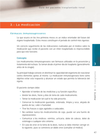 Guía del paciente trasplantado renal




3.- La medicación


Fá r m a c o s i n m u n o s u p r e s o r e s
        Lo que ocurra en los tres primeros meses es un índice orientador del futuro del
        órgano trasplantado. Estos meses constituyen el periodo de control más riguroso.

        Un correcto seguimiento de las indicaciones realizadas por el médico sobre la
        medicación que recibe el paciente con un riñón trasplantado es imprescindible
        para que éste funcione.


        Concepto
        Los medicamentos inmunosupresores son fármacos utilizados en la prevención y
        tratamiento del rechazo. Se toman desde el primer día de trasplante (generalmente     3
        antes de la cirugía).




                                                                                              PA R T E 3 : E l t r a s p l a n t e
        Su principal trabajo consiste en disminuir la capacidad del organismo de reaccionar
        contra elementos ajenos al mismo. La medicación inmunosupresora tiene como
        objetivo evitar esta respuesta y alcanzar un estado que permita la tolerancia del
        injerto.


        El paciente siempre debe:
               Aprender el nombre de las medicinas y su función específica.
               Anotar las dosis, horas y días de toma de cada medicamento.
               Tomar la medicación tal cual le ha sido prescrita.
               Conservar la medicación guardada, ordenada, limpia y seca, alejada de
               puntos de luz, calor o humedad.
               Tirar los frascos o cajas agotados o caducados.
               No cambiar nunca los medicamentos de caja, puede ser una fuente de
               equivocaciones.
               Comunicar a los médicos: vómitos, urticaria, dolor de cabeza, dolor de
               estómago o cualquier otro síntoma.
               En caso de error en la toma de la dosis, nunca se debe intentar corregir en
               la siguiente, pues se cometería un doble error (consultar al médico).

                                                                                              47
 