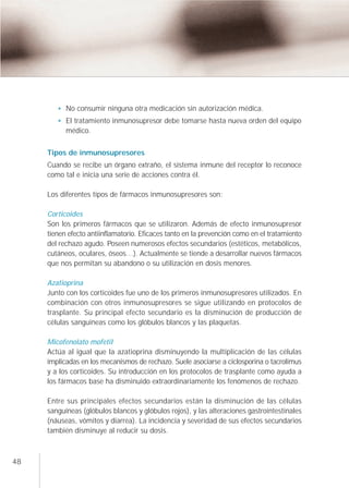 No consumir ninguna otra medicación sin autorización médica.
           El tratamiento inmunosupresor debe tomarse hasta nueva orden del equipo
           médico.


     Tipos de inmunosupresores
     Cuando se recibe un órgano extraño, el sistema inmune del receptor lo reconoce
     como tal e inicia una serie de acciones contra él.

     Los diferentes tipos de fármacos inmunosupresores son:

     Corticoides
     Son los primeros fármacos que se utilizaron. Además de efecto inmunosupresor
     tienen efecto antiinflamatorio. Eficaces tanto en la prevención como en el tratamiento
     del rechazo agudo. Poseen numerosos efectos secundarios (estéticos, metabólicos,
     cutáneos, oculares, óseos…). Actualmente se tiende a desarrollar nuevos fármacos
     que nos permitan su abandono o su utilización en dosis menores.

     Azatioprina
     Junto con los corticoides fue uno de los primeros inmunosupresores utilizados. En
     combinación con otros inmunosupresores se sigue utilizando en protocolos de
     trasplante. Su principal efecto secundario es la disminución de producción de
     células sanguíneas como los glóbulos blancos y las plaquetas.

     Micofenolato mofetiI
     Actúa al igual que la azatioprina disminuyendo la multiplicación de las células
     implicadas en los mecanismos de rechazo. Suele asociarse a ciclosporina o tacrolimus
     y a los corticoides. Su introducción en los protocolos de trasplante como ayuda a
     los fármacos base ha disminuido extraordinariamente los fenómenos de rechazo.

     Entre sus principales efectos secundarios están la disminución de las células
     sanguíneas (glóbulos blancos y glóbulos rojos), y las alteraciones gastrointestinales
     (náuseas, vómitos y diarrea). La incidencia y severidad de sus efectos secundarios
     también disminuye al reducir su dosis.



48
 