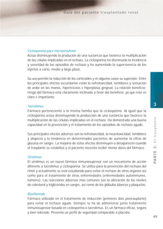 Guía del paciente trasplantado renal




Ciclosporina para microemulsión
Actúa disminuyendo la produción de una sustancia que favorece la multiplicación
de las células implicadas en el rechazo. La ciclosporina ha disminuido la incidencia
y severidad de los episodios de rechazo y ha aumentado la supervivencia de los
injertos a corto, medio y largo plazo.

Su uso permite la reducción de los corticoides y en algunos casos su supresión. Entre
los principales efectos secundarios están la nefrotoxicidad, temblores y sensación
de ardor en las manos, hipertricosis e hiperplasia gingival. La relación beneficio-
riesgo del fármaco está claramente inclinada a favor del beneficio, ya que éste es
claro e importante.

Tacrolimus                                                                               3
Fármaco perteneciente a la misma familia que la ciclosporina. Al igual que la
ciclosporina actúa disminuyendo la producción de una sustancia que favorece la




                                                                                         PA R T E 3 : E l t r a s p l a n t e
multiplicación de las células implicadas en el rechazo. Ha demostrado una buena
capacidad en la prevención y el tratamiento de los episodios de rechazo agudo.

Sus principales efectos adversos son la nefrotoxicidad, la neurotoxicidad, temblores
y alopecia y la tendencia en determinados pacientes de aumentar la cifras de
glucosa en sangre. La mayoría de estos efectos disminuyen o desaparecen cuando
el trasplante se estabiliza y el paciente necesita recibir menor dosis del fármaco.

Sirolimus
El sirolimus es un nuevo fármaco inmunosupresor con un mecanismo de acción
diferente a tacrolimus y ciclosporina. Se utiliza para la prevención del rechazo del
riñón y actualmente se está estudiando para evitar el rechazo de otros órganos así
como para el tratamiento de otras enfermedades (enfermedades autoinmunes,
tumores). Las reacciones adversas más comunes son la alteración de los niveles
de colesterol y triglicéridos en sangre, así como de los glóbulos blancos y plaquetas.

Basiliximab
Fármaco utilizado en el tratamiento de inducción (primeros días postrasplante)
para evitar el rechazo agudo. Siempre se ha de administrar junto tratamiento
inmunosupresor basado en ciclosporina o tacrolimus. Es un fármaco eficaz, seguro
y bien tolerado. Presenta un perfil de seguridad comparable a placebo.
                                                                                         49
 