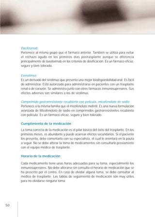 Daclizumab
     Pertenece al mismo grupo que el fármaco anterior. También se utiliza para evitar
     el rechazo agudo en los primeros días postrasplante aunque se diferencia
     principalmente de basiliximab en los criterios de dosificación. Es un fármaco eficaz,
     seguro y bien tolerado.


     Everolimus
     Es un derivado del sirolimus que presenta una mejor biodisponibilidad oral. Es fácil
     de administrar. Está autorizado para administrarse en pacientes con un trasplante
     renal o de corazón. Se administra junto con otros fármacos inmunosupresores. Sus
     efectos adversos son similares a los de sirolimus.

     Comprimido gastrorresistente recubierto con película, micofenolato de sodio
     Pertenece a la misma familia que el micofenolato mofetil. Es una nueva formulación
     avanzada de Micofenolato de sodio en comprimidos gastrorresistentes recubierto
     con película. Es un fármaco eficaz, seguro y bien tolerado.

     Cumplimiento de la medicación
     La toma correcta de la medicación es el pilar básico del éxito del trasplante. En los
     primeros meses, es abundante y puede acarrear efectos secundarios. Si el paciente
     los presenta, debe comentarlo con su especialista, el cual le orientará en la pauta
     a seguir. No se debe alterar la toma de medicamentos sin consultarlo previamente
     con el equipo médico de trasplante.

     Horario de la medicación

     Cada medicamento tiene unas horas adecuadas para su toma, especialmente los
     inmunosupresores. No debe alterarse sin consulta el horario de medicación que se
     ha prescrito por el centro. En caso de olvidar alguna toma, se debe consultar al
     médico de trasplante. Las tablas de seguimiento de medicación son muy útiles
     para no olvidarse ninguna toma.




50
 