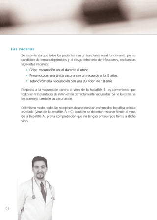 Las vacunas
         Se recomienda que todos los pacientes con un trasplante renal funcionante, por su
         condición de inmunodeprimídos y el riesgo inherente de infecciones, reciban las
         siguientes vacunas:
               Gripe: vacunación anual durante el otoño.
               Pneumococo: una única vacuna con un recuerdo a los 5 años.
               Tétanos/difteria: vacunación con una duración de 10 años.

         Respecto a la vacunación contra el virus de la hepatitis B, es conveniente que
         todos los trasplantados de riñón estén correctamente vacunados. Si no lo están, se
         les aconseja también su vacunación.

         Del mismo modo, todos los receptores de un riñón con enfermedad hepática crónica
         asociada (virus de la hepatitis B o C) también se deberían vacunar frente al virus
         de la hepatitis A, previa comprobación que no tengan anticuerpos frente a dicho
         virus.




52
 