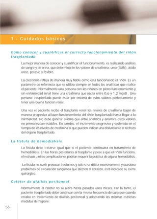 1.- Cuidados básicos


     Cómo conocer y cuantificar el correcto funcionamiento del riñón
     t ra s p l a n t a d o
          La mejor manera de conocer y cuantificar el funcionamiento, es realizando análisis
          de sangre y de orina, que determinarán los valores de creatinina, urea (BUN), ácido
          úrico, potasio y fósforo.

          La creatinina refleja de manera muy fiable cómo está funcionando el riñón. Es un
          parámetro de referencia que se utiliza siempre en todas las analíticas que realice
          el paciente. Normalmente una persona con los riñones en pleno funcionamiento y
          sin enfermedad renal tiene una creatinina que oscila entre 0,6 y 1,2 mg/dl . Una
          persona trasplantada puede estar por encima de estos valores perfectamente y
          tener una buena función renal.

          Una vez el paciente recibe el trasplante renal los niveles de creatinina bajan de
          manera progresiva al buen funcionamiento del riñón trasplantado hasta llegar a la
          normalidad. No debe generar alarma que entre analítica y analítica estos valores
          no permanezcan estables. En cambio, el incremento progresivo y sostenido en el
          tiempo de los niveles de creatinina sí que pueden indicar una disfunción o el rechazo
          del órgano trasplantado.

     La fístula de hemodiálisis
          La fístula debe tratarse igual que si el paciente continuara en tratamiento de
          hemodiálisis. En las horas posteriores al trasplante y pese a que el riñón funciona,
          el rechazo u otras complicaciones podrían requerir la práctica de alguna hemodiálisis.

          La fístula no suele provocar trastornos y sólo si se dilata excesivamente y ocasiona
          problemas de circulación sanguínea que afecten al corazón, está indicado su cierre
          quirúrgico.

     Catéter de diálisis peritoneal
          Normalmente el catéter no se retira hasta pasados unos meses. Por lo tanto, el
          paciente trasplantado debe continuar con la misma frecuencia de cura que cuando
          estaba en tratamiento de diálisis peritoneal y adoptando las mismas estrictas
          medidas de higiene.
56
 