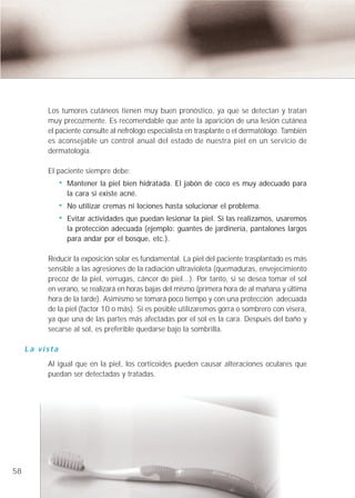 Los tumores cutáneos tienen muy buen pronóstico, ya que se detectan y tratan
          muy precozmente. Es recomendable que ante la aparición de una lesión cutánea
          el paciente consulte al nefrólogo especialista en trasplante o el dermatólogo. También
          es aconsejable un control anual del estado de nuestra piel en un servicio de
          dermatología.

          El paciente siempre debe:
                Mantener la piel bien hidratada. El jabón de coco es muy adecuado para
                la cara si existe acné.
                No utilizar cremas ni lociones hasta solucionar el problema.
                Evitar actividades que puedan lesionar la piel. Si las realizamos, usaremos
                la protección adecuada (ejemplo: guantes de jardinería, pantalones largos
                para andar por el bosque, etc.).

          Reducir la exposición solar es fundamental. La piel del paciente trasplantado es más
          sensible a las agresiones de la radiación ultravioleta (quemaduras, envejecimiento
          precoz de la piel, verrugas, cáncer de piel...). Por tanto, si se desea tomar el sol
          en verano, se realizará en horas bajas del mismo (primera hora de al mañana y última
          hora de la tarde). Asimismo se tomará poco tiempo y con una protección adecuada
          de la piel (factor 10 o más). Si es posible utilizaremos gorra o sombrero con visera,
          ya que una de las partes más afectadas por el sol es la cara. Después del baño y
          secarse al sol, es preferible quedarse bajo la sombrilla.

     La vista
          Al igual que en la piel, los corticoides pueden causar alteraciones oculares que
          puedan ser detectadas y tratadas.




58
 